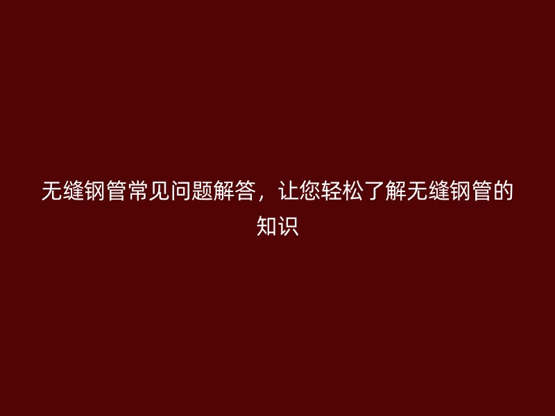 無(wú)縫鋼管常見(jiàn)問(wèn)題解答，讓您輕松了解無(wú)縫鋼管的知識(shí)