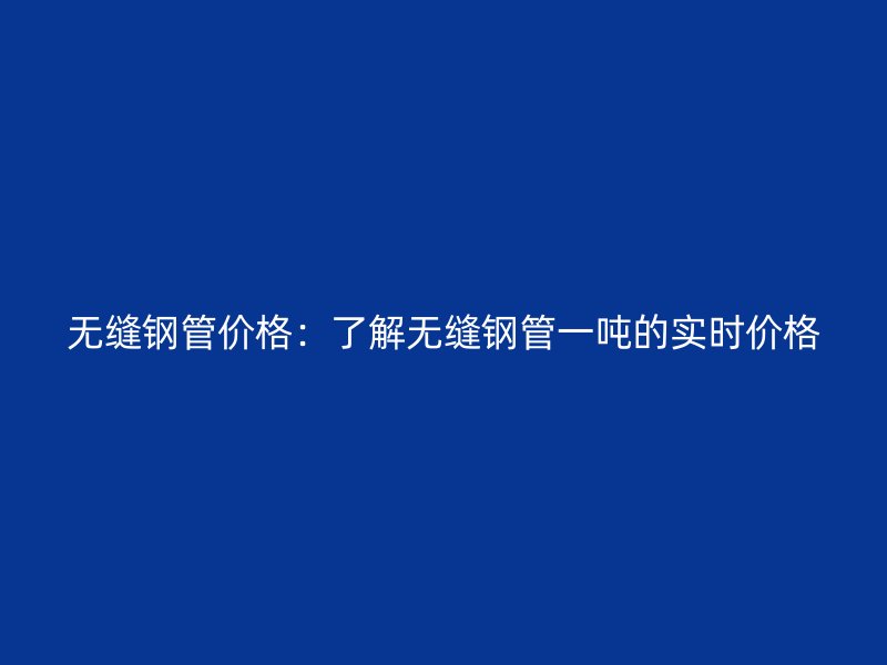 無縫鋼管價(jià)格：了解無縫鋼管一噸的實(shí)時(shí)價(jià)格