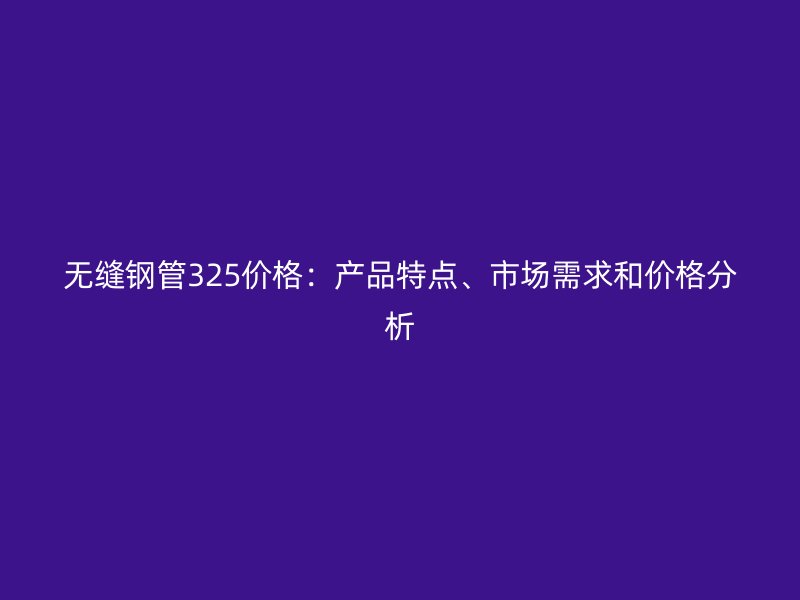 無縫鋼管325價(jià)格：產(chǎn)品特點(diǎn)、市場需求和價(jià)格分析