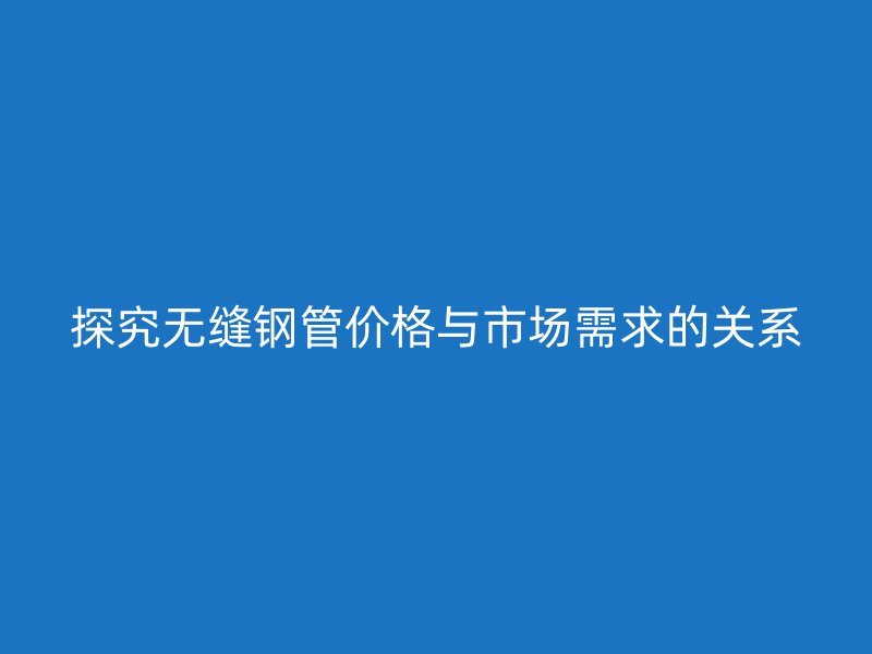探究無縫鋼管價格與市場需求的關(guān)系