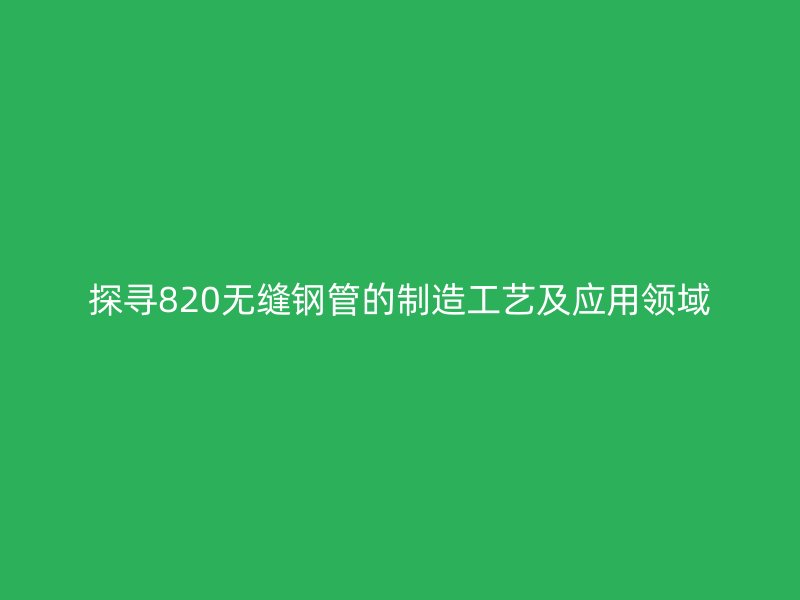 探尋820無(wú)縫鋼管的制造工藝及應(yīng)用領(lǐng)域