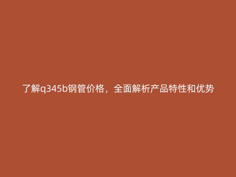了解q345b鋼管價格，全面解析產(chǎn)品特性和優(yōu)勢