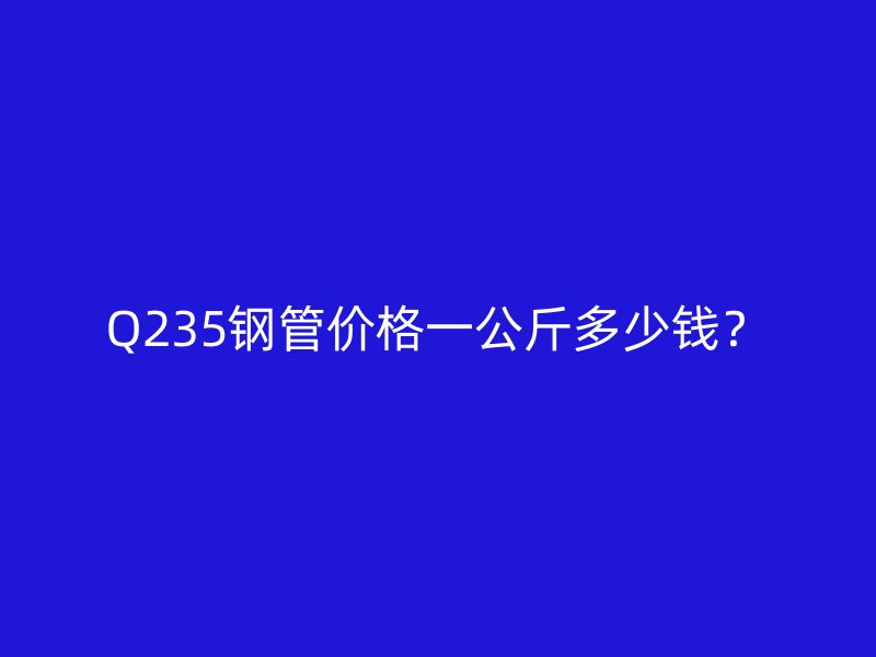 Q235鋼管價(jià)格一公斤多少錢？