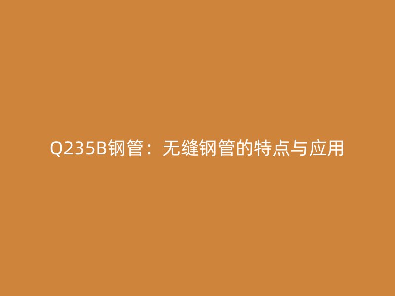 Q235B鋼管：無縫鋼管的特點(diǎn)與應(yīng)用