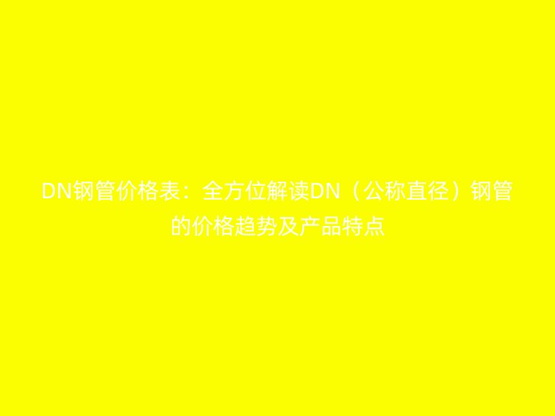 DN鋼管價格表:全方位解讀DN(公稱直徑)鋼管的價格趨勢及產(chǎn)品特點